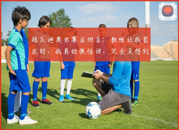 格瓦迪奥尔赛后坦言：教练让我首发时，我真的很惊讶，完全没想到