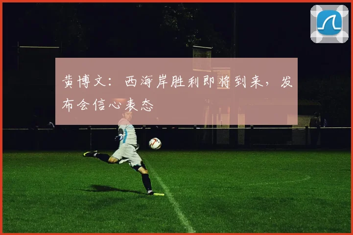 黄博文：西海岸胜利即将到来，发布会信心表态