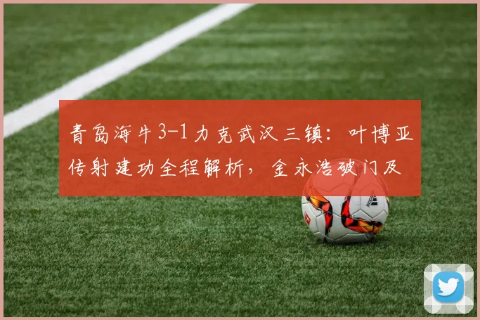 青岛海牛3-1力克武汉三镇：叶博亚传射建功全程解析，金永浩破门及比赛失利原因深度复盘