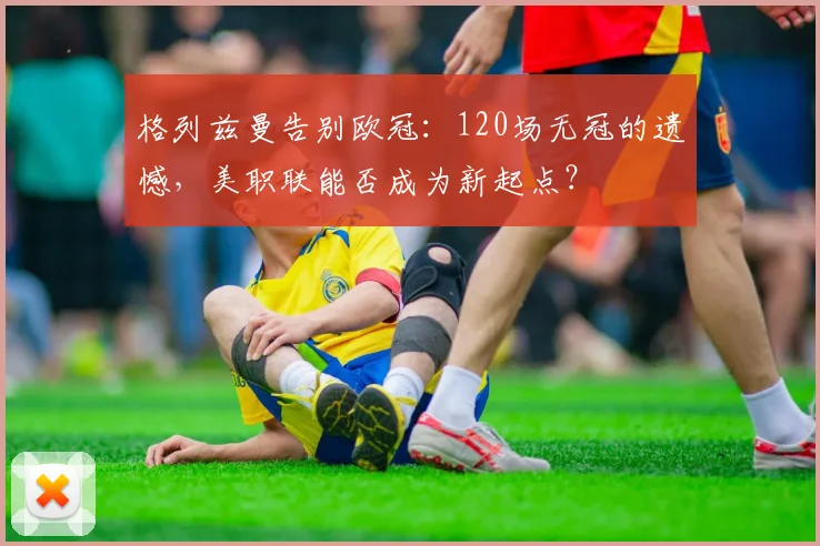 格列兹曼告别欧冠:120场无冠的遗憾,美职联能否成为新起点?
