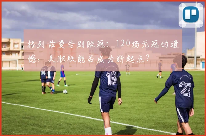 格列兹曼告别欧冠：120场无冠的遗憾，美职联能否成为新起点？