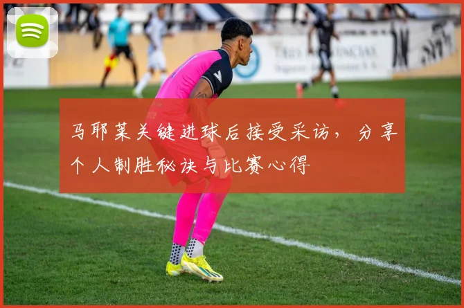马耶莱关键进球后接受采访，分享个人制胜秘诀与比赛心得