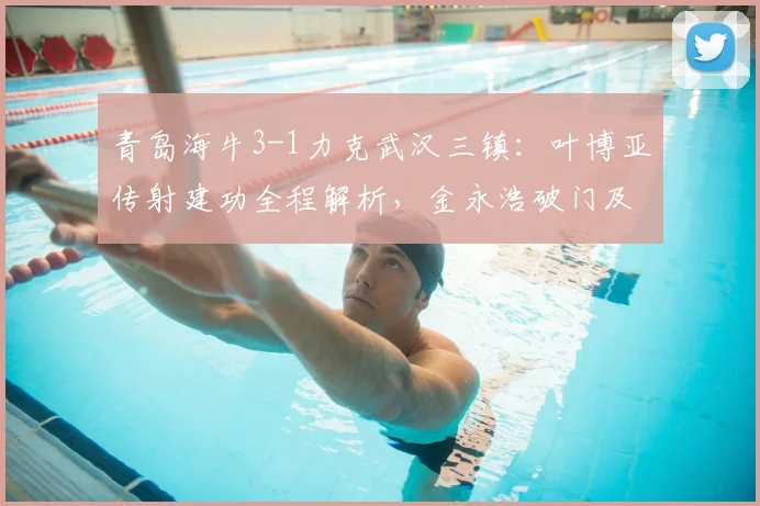 青岛海牛3-1力克武汉三镇:叶博亚传射建功全程解析,金永浩破门及比赛失利原因深度复盘