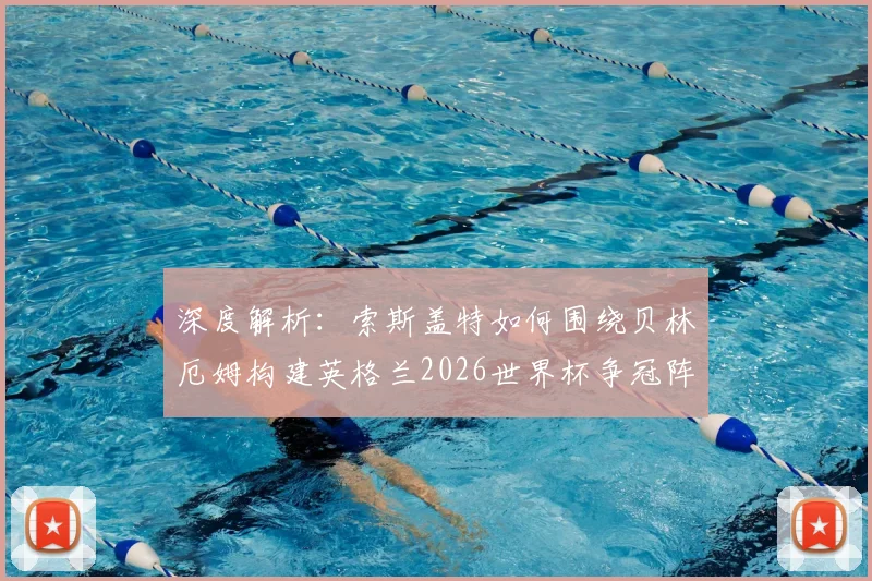 深度解析:索斯盖特如何围绕贝林厄姆构建英格兰2026世界杯争冠阵容